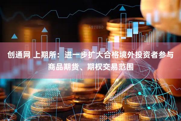 创通网 上期所：进一步扩大合格境外投资者参与商品期货、期权交易范围