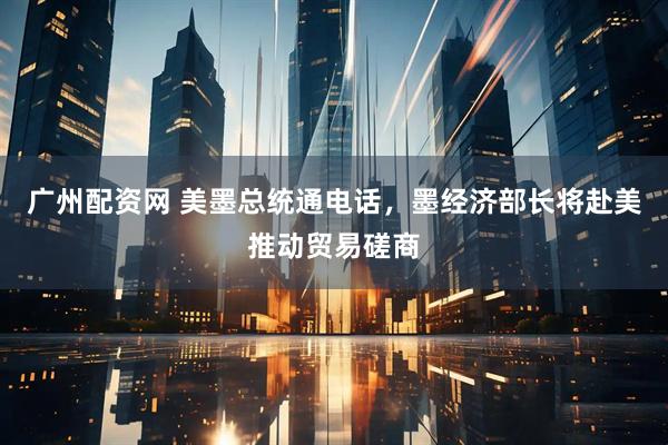 广州配资网 美墨总统通电话，墨经济部长将赴美推动贸易磋商