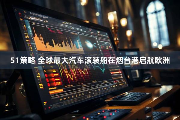 51策略 全球最大汽车滚装船在烟台港启航欧洲