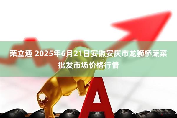荣立通 2025年6月21日安徽安庆市龙狮桥蔬菜批发市场价格行情