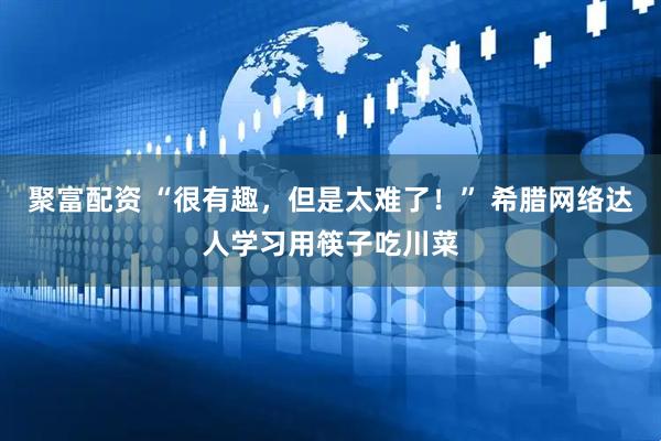 聚富配资 “很有趣，但是太难了！” 希腊网络达人学习用筷子吃川菜