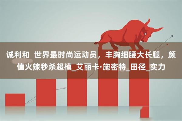 诚利和  世界最时尚运动员，丰胸细腰大长腿，颜值火辣秒杀超模_艾丽卡·施密特_田径_实力