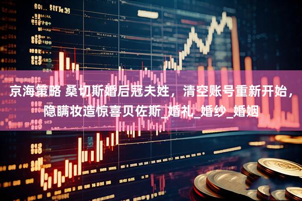 京海策略 桑切斯婚后冠夫姓，清空账号重新开始，隐瞒妆造惊喜贝佐斯_婚礼_婚纱_婚姻