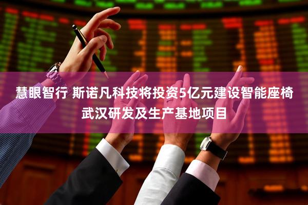 慧眼智行 斯诺凡科技将投资5亿元建设智能座椅武汉研发及生产基地项目