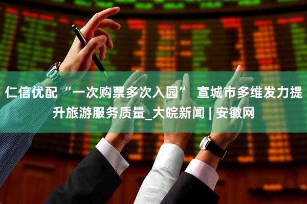 仁信优配 “一次购票多次入园”  宣城市多维发力提升旅游服务质量_大皖新闻 | 安徽网