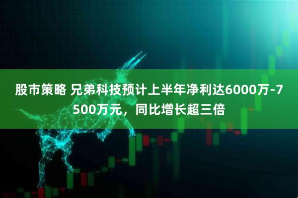 股市策略 兄弟科技预计上半年净利达6000万-7500万元，同比增长超三倍