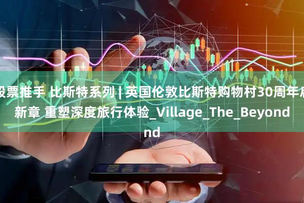 股票推手 比斯特系列 | 英国伦敦比斯特购物村30周年启新章 重塑深度旅行体验_Village_The_Beyond