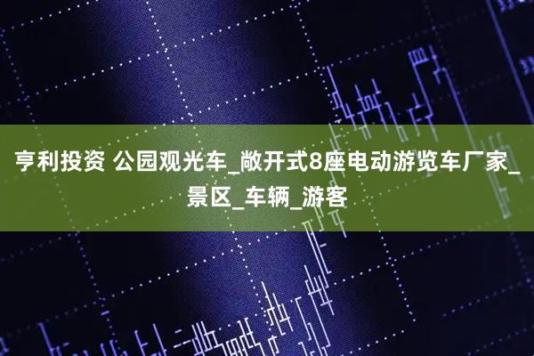 亨利投资 公园观光车_敞开式8座电动游览车厂家_景区_车辆_游客