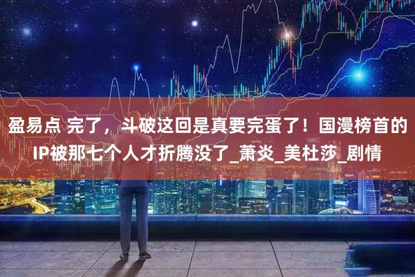 盈易点 完了，斗破这回是真要完蛋了！国漫榜首的IP被那七个人才折腾没了_萧炎_美杜莎_剧情
