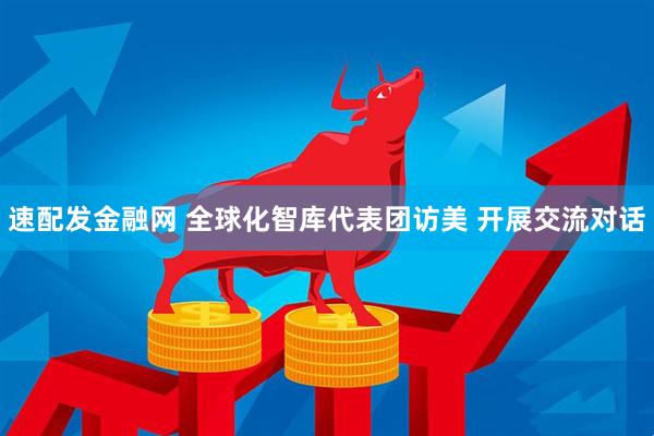 速配发金融网 全球化智库代表团访美 开展交流对话