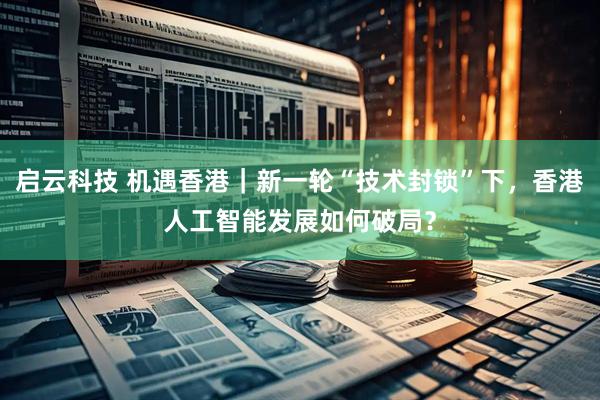 启云科技 机遇香港｜新一轮“技术封锁”下，香港人工智能发展如何破局？