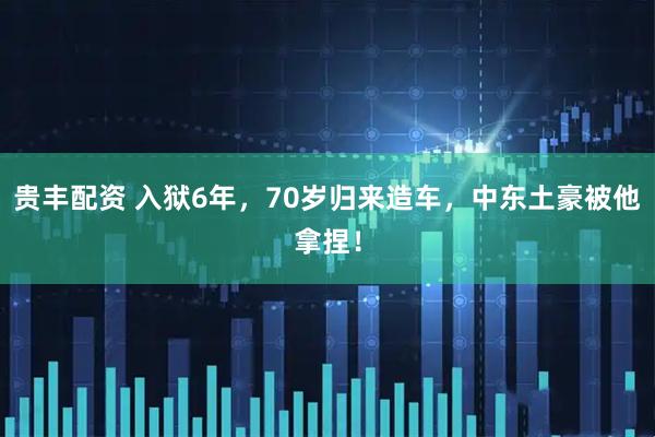贵丰配资 入狱6年，70岁归来造车，中东土豪被他拿捏！