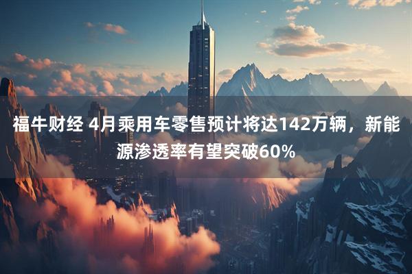 福牛财经 4月乘用车零售预计将达142万辆，新能源渗透率有望突破60%