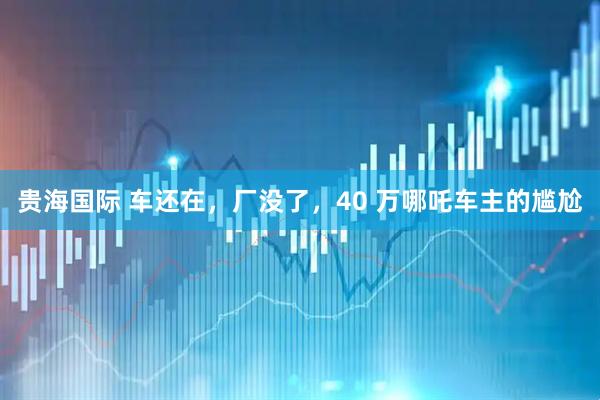 贵海国际 车还在，厂没了，40 万哪吒车主的尴尬
