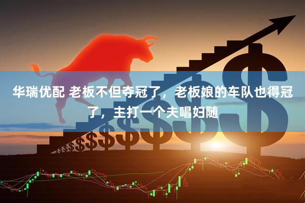 华瑞优配 老板不但夺冠了，老板娘的车队也得冠了，主打一个夫唱妇随